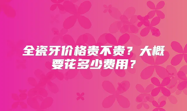 全瓷牙价格贵不贵？大概要花多少费用？