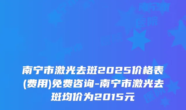 南宁市激光去斑2025价格表(费用)免费咨询-南宁市激光去斑均价为2015元