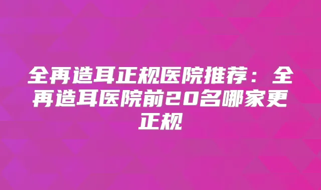 全再造耳正规医院推荐:全再造耳医院前20名哪家更正规