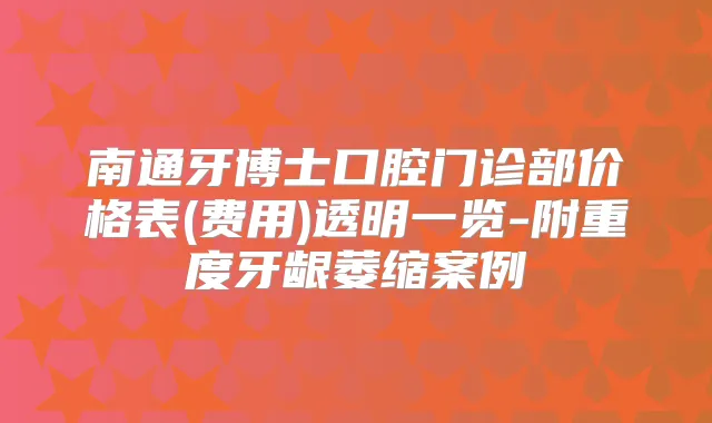 南通牙博士口腔门诊部价格表(费用)透明一览-附重度牙龈萎缩案例