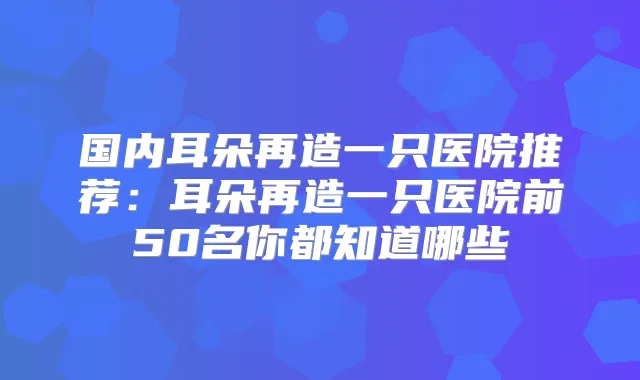 国内耳朵再造一只医院推荐:耳朵再造一只医院前50名你都知道哪些