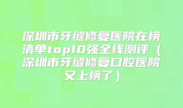 深圳市牙缝修复医院在榜清单top10强全线测评(深圳市牙缝修复口腔医院又上榜了)