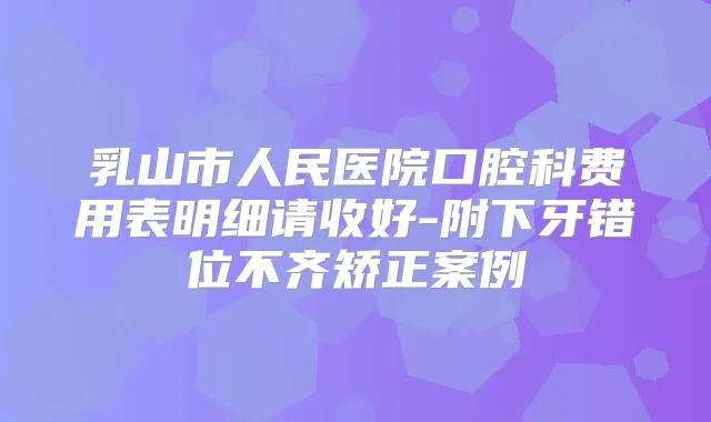 乳山市人民医院口腔科费用表明细请收好-附下牙错位不齐矫正案例