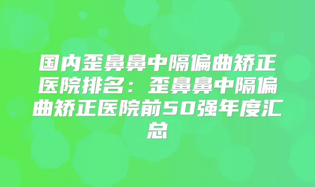 国内歪鼻鼻中隔偏曲矫正医院排名:歪鼻鼻中隔偏曲矫正医院前50强年度汇总