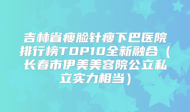 吉林省瘦脸针瘦下巴医院排行榜TOP10全新融合(长春市伊美美容院公立私立实力相当)
