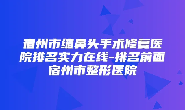 宿州市缩鼻头手术修复医院排名实力在线-排名前面宿州市整形医院
