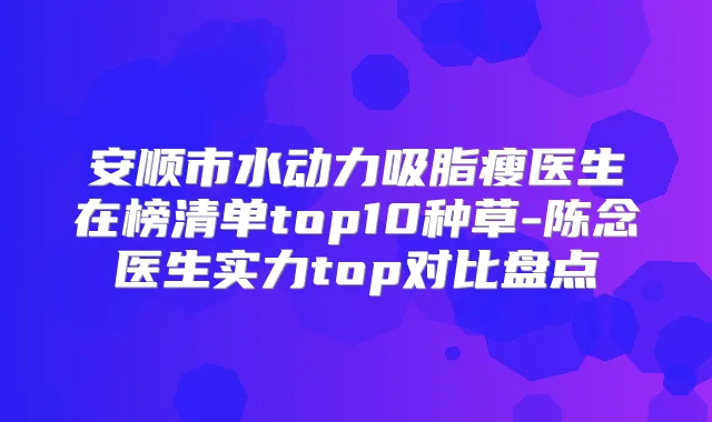 安顺市水动力吸脂瘦医生在榜清单top10种草-陈念医生实力top对比盘点