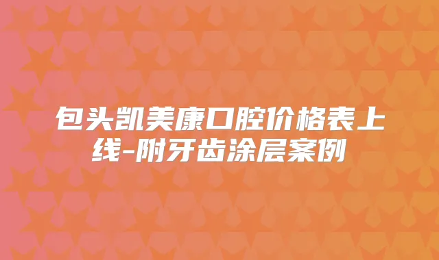 包头凯美康口腔价格表上线-附牙齿涂层案例