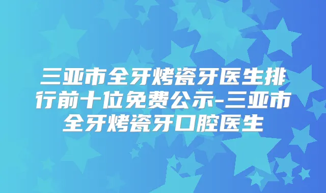 三亚市全牙烤瓷牙医生排行前十位免费公示-三亚市全牙烤瓷牙口腔医生