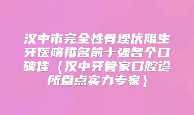 汉中市完全性骨埋伏阻生牙医院排名前十强各个口碑佳(汉中牙管家口腔诊所盘点实力专家)