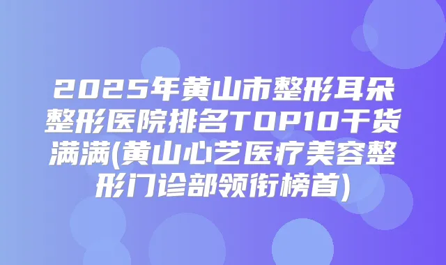2025年黄山市整形耳朵整形医院排名TOP10干货满满(黄山心艺医疗美容整形门诊部领衔榜首)
