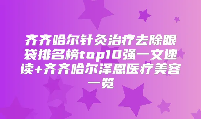 齐齐哈尔针灸去除眼袋排名榜top10强一文速读+齐齐哈尔泽恩医疗美容一览