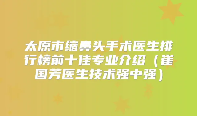 太原市缩鼻头手术医生排行榜前十佳专业介绍(崔国芳医生技术强中强)