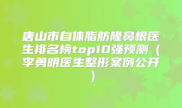 唐山市自体脂肪隆鼻根医生排名榜top10强预测(李勇明医生整形案例公开)