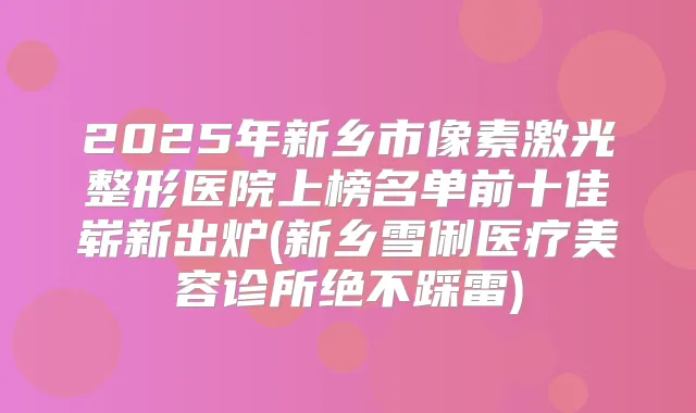 2025年新乡市像素激光整形医院上榜名单前十佳崭新出炉(新乡雪俐医疗美容诊所绝不踩雷)