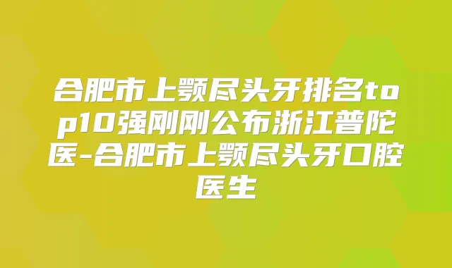 合肥市上颚尽头牙排名top10强刚刚公布浙江普陀医-合肥市上颚尽头牙口腔医生