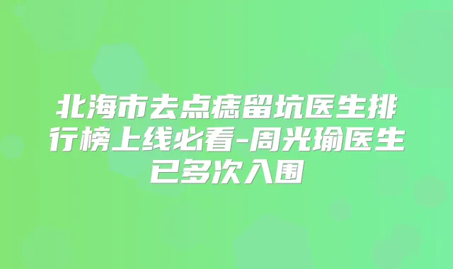 北海市去点痣留坑医生排行榜上线必看-周光瑜医生已多次入围