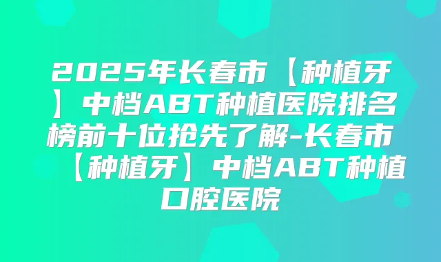 2025年长春市【种植牙】中档ABT种植医院排名榜前十位抢先了解-长春市【种植牙】中档ABT种植口腔医院