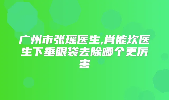 广州市张瑶医生,肖能坎医生下垂眼袋去除哪个更厉害