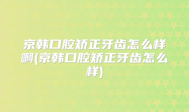 京韩口腔矫正牙齿怎么样啊(京韩口腔矫正牙齿怎么样)