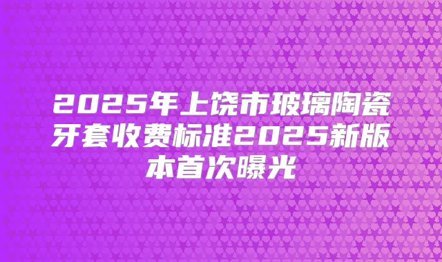 2025年上饶市玻璃陶瓷牙套收费标准2025新版本曝光