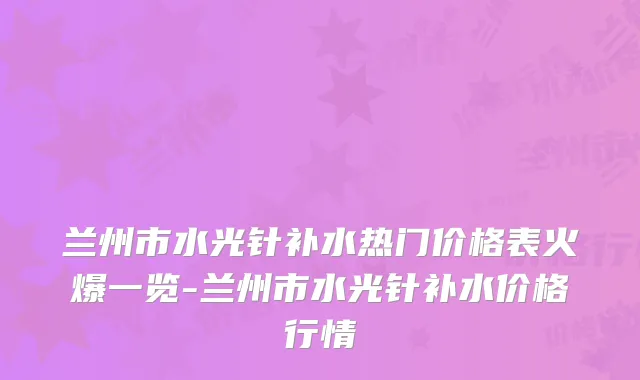兰州市水光针补水热门价格表火爆一览-兰州市水光针补水价格行情