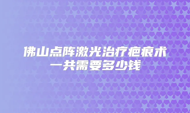 佛山点阵激光疤痕术一共需要多少钱