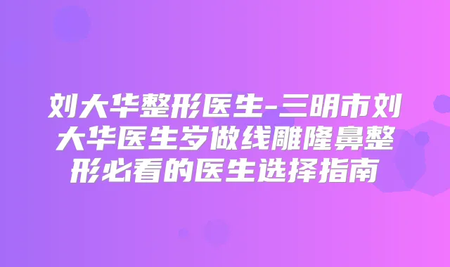 刘大华整形医生-三明市刘大华医生岁做线雕隆鼻整形必看的医生选择指南
