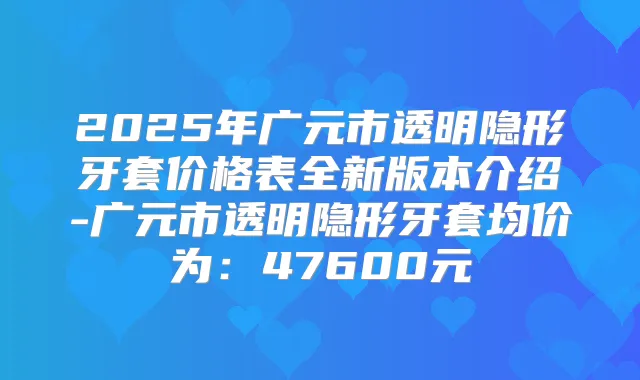2025年广元市透明隐形牙套价格表全新版本介绍-广元市透明隐形牙套均价为:47600元