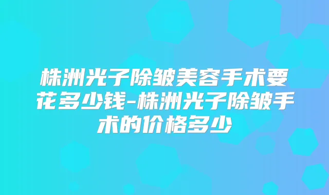 株洲光子除皱美容手术要花多少钱-株洲光子除皱手术的价格多少