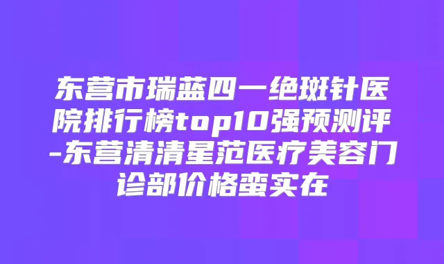 东营市瑞蓝四一绝斑针医院排行榜top10强预测评-东营清清星范医疗美容门诊部价格蛮实在