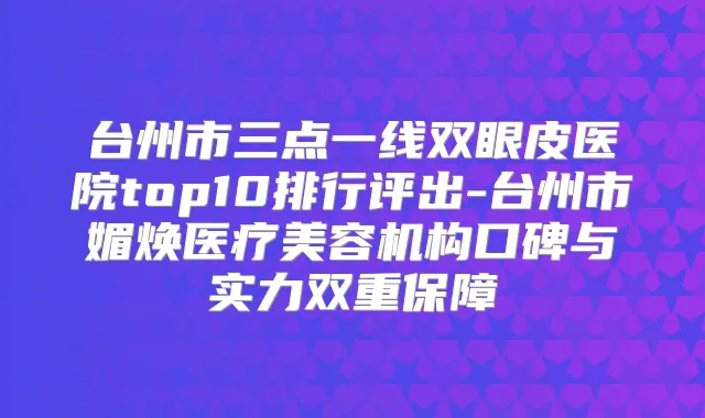 台州市三点一线双眼皮医院top10排行评出-台州市媚焕医疗美容机构口碑与实力双重保障