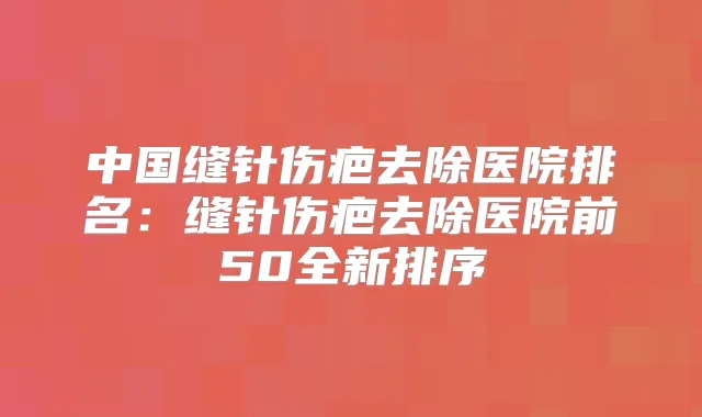 中国缝针伤疤去除医院排名：缝针伤疤去除医院前50全新排序