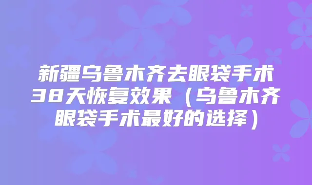新疆乌鲁木齐去眼袋手术38天恢复效果(乌鲁木齐眼袋手术好的选择)