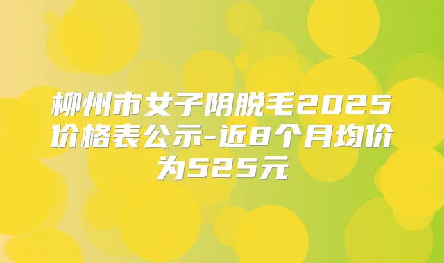 柳州市女子阴脱毛2025价格表公示-近8个月均价为525元
