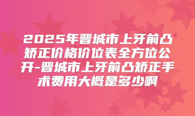 2025年晋城市上牙前凸矫正价格价位表全方位公开-晋城市上牙前凸矫正手术费用大概是多少啊