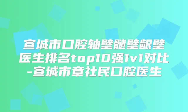 宣城市口腔轴壁髓壁龈壁医生排名top10强1v1对比-宣城市章社民口腔医生