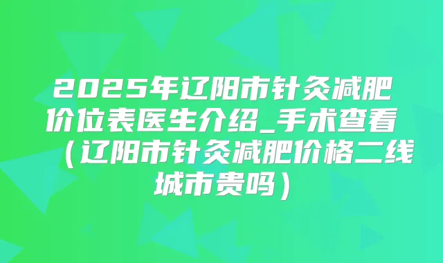 2025年辽阳市针灸减肥价位表医生介绍_手术查看(辽阳市针灸减肥价格二线城市贵吗)