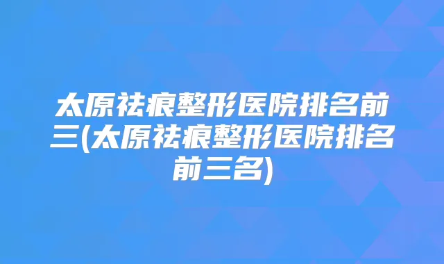 太原祛痕整形医院排名前三(太原祛痕整形医院排名前三名)