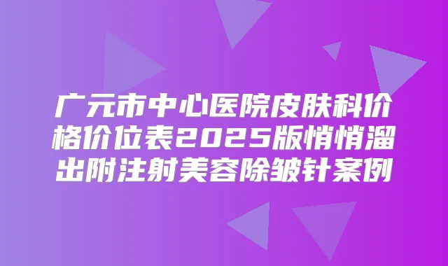 广元市中心医院皮肤科价格价位表2025版悄悄溜出附注射美容除皱针案例