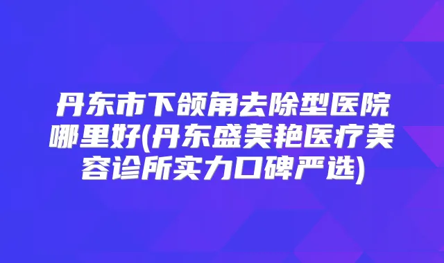 丹东市下颌角去除型医院哪里好(丹东盛美艳医疗美容诊所实力口碑严选)