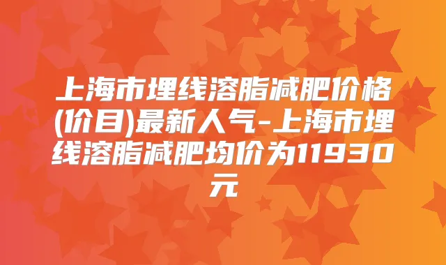 上海市埋线溶脂减肥价格(价目)新人气-上海市埋线溶脂减肥均价为11930元