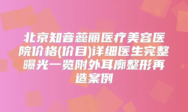 北京知音蕊丽医疗美容医院价格(价目)详细医生完整曝光一览附外耳廓整形再造案例