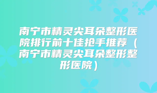 南宁市精灵尖耳朵整形医院排行前十佳抢手推荐(南宁市精灵尖耳朵整形整形医院)