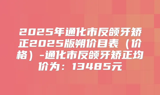 2025年通化市反颌牙矫正2025版朔价目表（价格）-通化市反颌牙矫正均价为：13485元