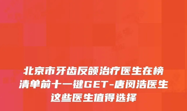 北京市牙齿反颌医生在榜清单前十一键GET-唐闵浩医生这些医生值得选择
