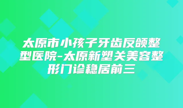太原市小孩子牙齿反颌整型医院-太原新塑关美容整形门诊稳居前三