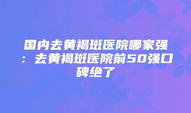 国内去黄褐斑医院哪家强:去黄褐斑医院前50强口碑绝了