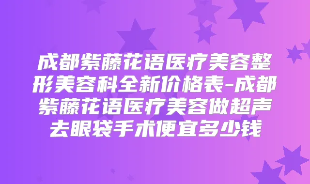 成都紫藤花语医疗美容整形美容科全新价格表-成都紫藤花语医疗美容做超声去眼袋手术便宜多少钱