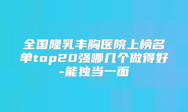 全国隆乳丰胸医院上榜名单top20强哪几个做得好-能独当一面